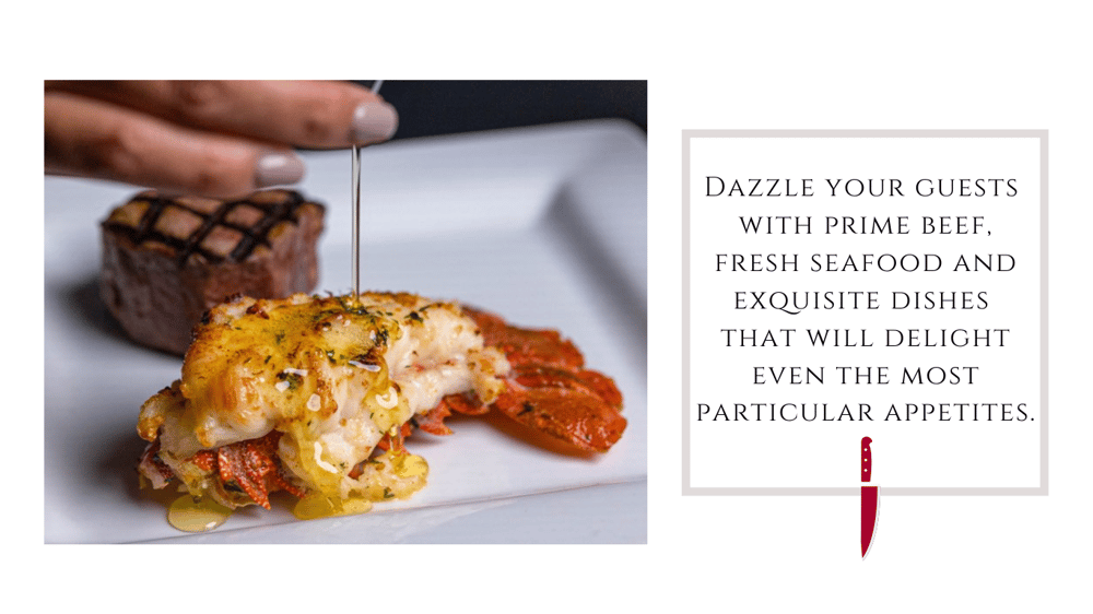 Image: 5oz South African lobster tail served with a 6oz filet and butter. 
Text: Dazzle your guests with prime beef, fresh seafood and exquisite dishes that will delight even the most particular appetites. 
